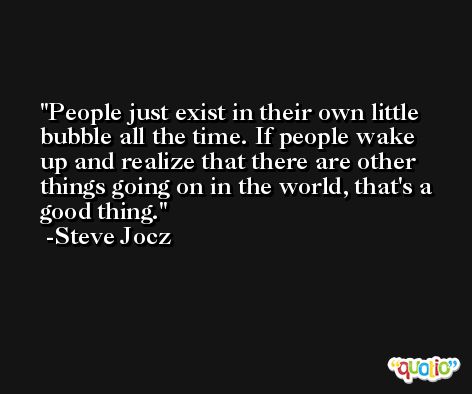 People just exist in their own little bubble all the time. If people wake up and realize that there are other things going on in the world, that's a good thing. -Steve Jocz