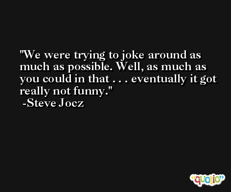 We were trying to joke around as much as possible. Well, as much as you could in that . . . eventually it got really not funny. -Steve Jocz
