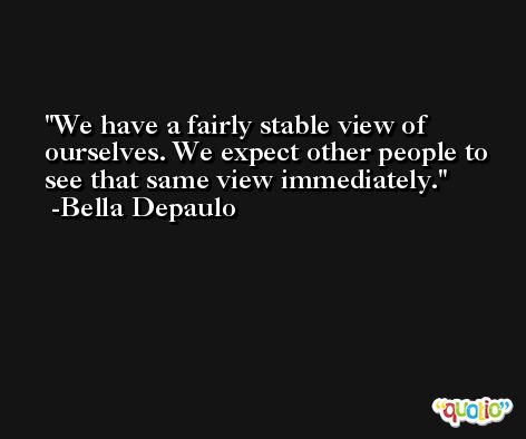 We have a fairly stable view of ourselves. We expect other people to see that same view immediately. -Bella Depaulo