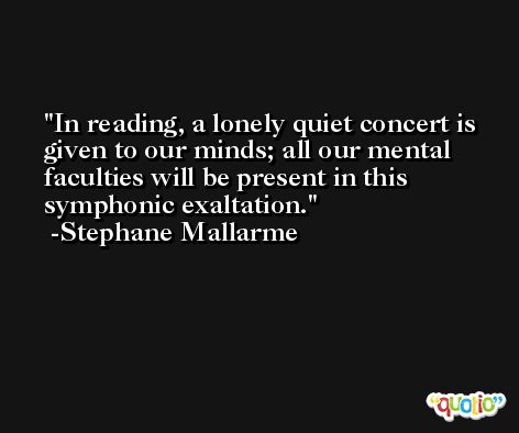 In reading, a lonely quiet concert is given to our minds; all our mental faculties will be present in this symphonic exaltation. -Stephane Mallarme