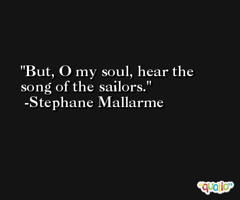 But, O my soul, hear the song of the sailors. -Stephane Mallarme