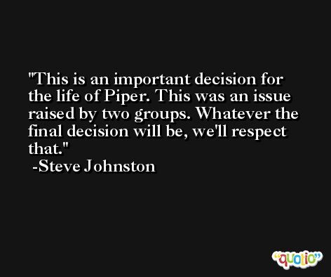 This is an important decision for the life of Piper. This was an issue raised by two groups. Whatever the final decision will be, we'll respect that. -Steve Johnston