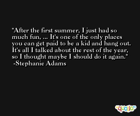 After the first summer, I just had so much fun, ... It's one of the only places you can get paid to be a kid and hang out. It's all I talked about the rest of the year, so I thought maybe I should do it again. -Stephanie Adams
