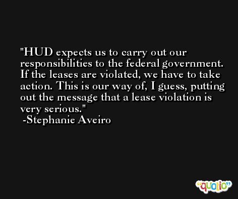 HUD expects us to carry out our responsibilities to the federal government. If the leases are violated, we have to take action. This is our way of, I guess, putting out the message that a lease violation is very serious. -Stephanie Aveiro