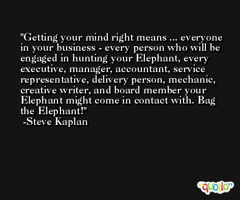 Getting your mind right means ... everyone in your business - every person who will be engaged in hunting your Elephant, every executive, manager, accountant, service representative, delivery person, mechanic, creative writer, and board member your Elephant might come in contact with. Bag the Elephant! -Steve Kaplan