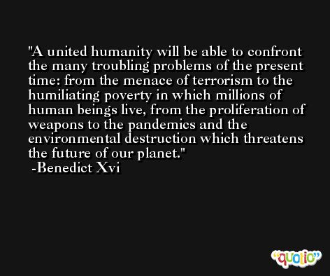 A united humanity will be able to confront the many troubling problems of the present time: from the menace of terrorism to the humiliating poverty in which millions of human beings live, from the proliferation of weapons to the pandemics and the environmental destruction which threatens the future of our planet. -Benedict Xvi