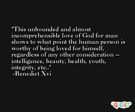 This unbounded and almost incomprehensible love of God for man shows to what point the human person is worthy of being loved for himself, regardless of any other consideration -- intelligence, beauty, health, youth, integrity, etc.. -Benedict Xvi