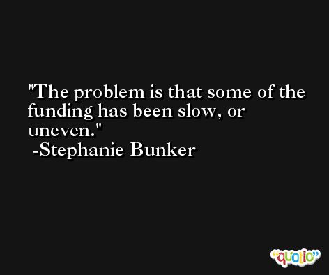 The problem is that some of the funding has been slow, or uneven. -Stephanie Bunker