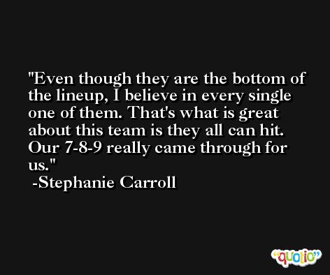 Even though they are the bottom of the lineup, I believe in every single one of them. That's what is great about this team is they all can hit. Our 7-8-9 really came through for us. -Stephanie Carroll