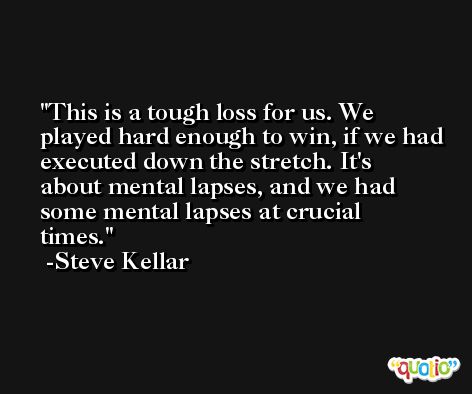 This is a tough loss for us. We played hard enough to win, if we had executed down the stretch. It's about mental lapses, and we had some mental lapses at crucial times. -Steve Kellar