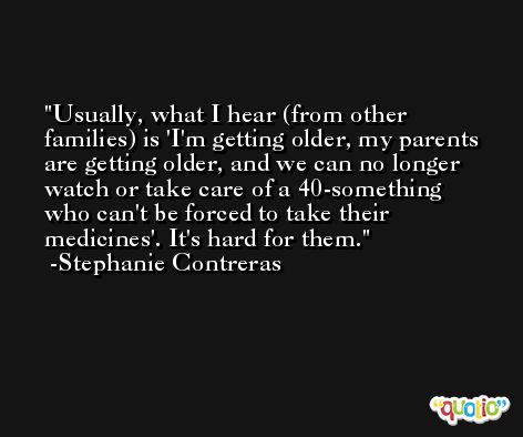 Usually, what I hear (from other families) is 'I'm getting older, my parents are getting older, and we can no longer watch or take care of a 40-something who can't be forced to take their medicines'. It's hard for them. -Stephanie Contreras