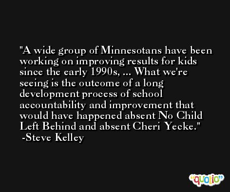 A wide group of Minnesotans have been working on improving results for kids since the early 1990s, ... What we're seeing is the outcome of a long development process of school accountability and improvement that would have happened absent No Child Left Behind and absent Cheri Yecke. -Steve Kelley