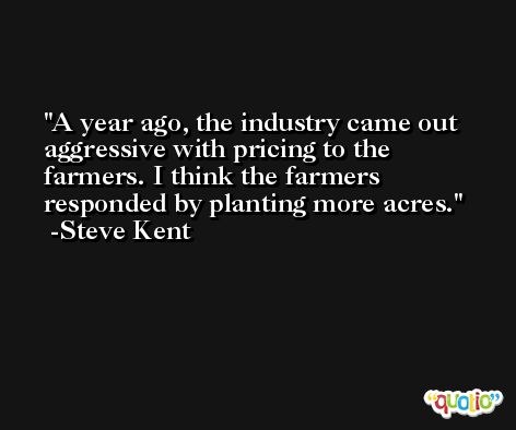 A year ago, the industry came out aggressive with pricing to the farmers. I think the farmers responded by planting more acres. -Steve Kent