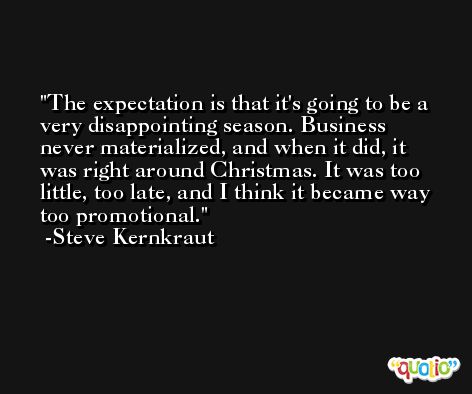 The expectation is that it's going to be a very disappointing season. Business never materialized, and when it did, it was right around Christmas. It was too little, too late, and I think it became way too promotional. -Steve Kernkraut