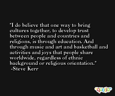 I do believe that one way to bring cultures together, to develop trust between people and countries and religions, is through education. And through music and art and basketball and activities and joys that people share worldwide, regardless of ethnic background or religious orientation. -Steve Kerr