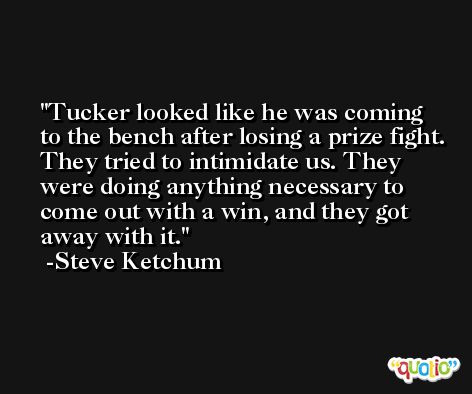 Tucker looked like he was coming to the bench after losing a prize fight. They tried to intimidate us. They were doing anything necessary to come out with a win, and they got away with it. -Steve Ketchum