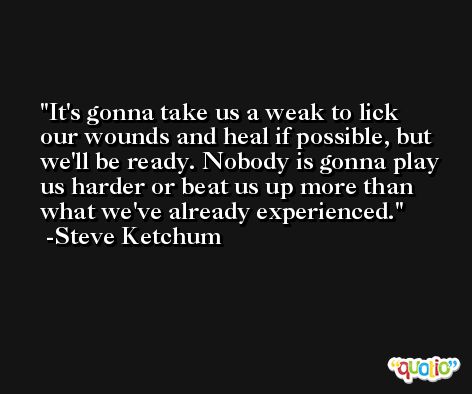 It's gonna take us a weak to lick our wounds and heal if possible, but we'll be ready. Nobody is gonna play us harder or beat us up more than what we've already experienced. -Steve Ketchum