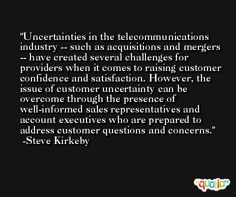 Uncertainties in the telecommunications industry -- such as acquisitions and mergers -- have created several challenges for providers when it comes to raising customer confidence and satisfaction. However, the issue of customer uncertainty can be overcome through the presence of well-informed sales representatives and account executives who are prepared to address customer questions and concerns.  -Steve Kirkeby