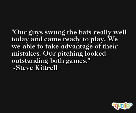Our guys swung the bats really well today and came ready to play. We we able to take advantage of their mistakes. Our pitching looked outstanding both games. -Steve Kittrell