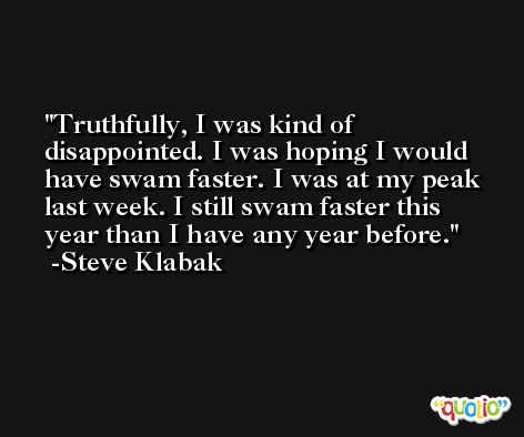 Truthfully, I was kind of disappointed. I was hoping I would have swam faster. I was at my peak last week. I still swam faster this year than I have any year before. -Steve Klabak