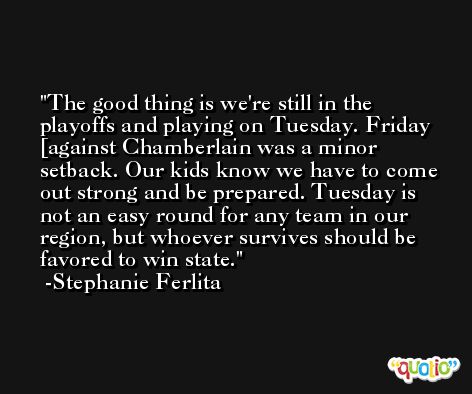 The good thing is we're still in the playoffs and playing on Tuesday. Friday [against Chamberlain was a minor setback. Our kids know we have to come out strong and be prepared. Tuesday is not an easy round for any team in our region, but whoever survives should be favored to win state. -Stephanie Ferlita