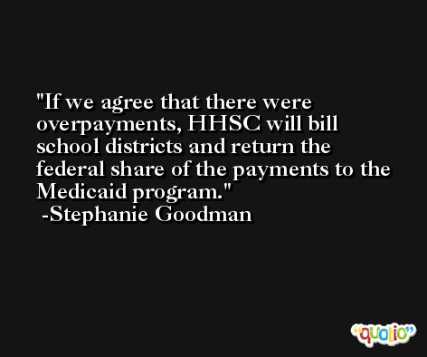 If we agree that there were overpayments, HHSC will bill school districts and return the federal share of the payments to the Medicaid program. -Stephanie Goodman