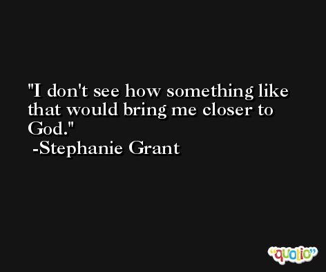 I don't see how something like that would bring me closer to God. -Stephanie Grant