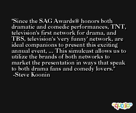 Since the SAG Awards® honors both dramatic and comedic performances, TNT, television's first network for drama, and TBS, television's 'very funny' network, are ideal companions to present this exciting annual event, ... This simulcast allows us to utilize the brands of both networks to market the presentation in ways that speak to both drama fans and comedy lovers. -Steve Koonin