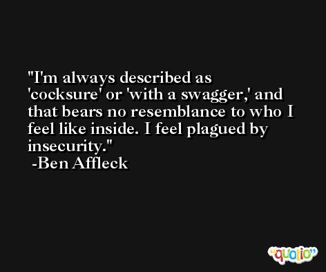 I'm always described as 'cocksure' or 'with a swagger,' and that bears no resemblance to who I feel like inside. I feel plagued by insecurity. -Ben Affleck