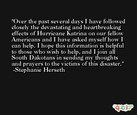 Over the past several days I have followed closely the devastating and heartbreaking effects of Hurricane Katrina on our fellow Americans and I have asked myself how I can help. I hope this information is helpful to those who wish to help, and I join all South Dakotans in sending my thoughts and prayers to the victims of this disaster. -Stephanie Herseth