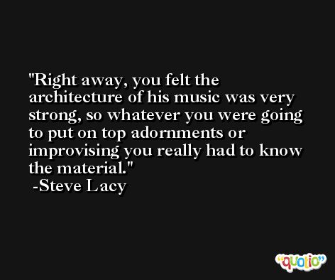 Right away, you felt the architecture of his music was very strong, so whatever you were going to put on top adornments or improvising you really had to know the material. -Steve Lacy