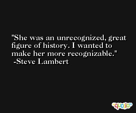 She was an unrecognized, great figure of history. I wanted to make her more recognizable. -Steve Lambert
