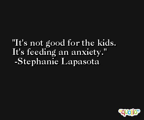 It's not good for the kids. It's feeding an anxiety. -Stephanie Lapasota