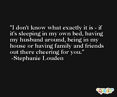 I don't know what exactly it is - if it's sleeping in my own bed, having my husband around, being in my house or having family and friends out there cheering for you. -Stephanie Louden
