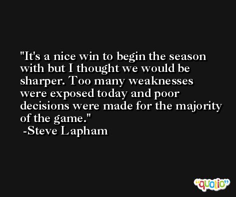 It's a nice win to begin the season with but I thought we would be sharper. Too many weaknesses were exposed today and poor decisions were made for the majority of the game. -Steve Lapham