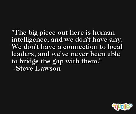 The big piece out here is human intelligence, and we don't have any. We don't have a connection to local leaders, and we've never been able to bridge the gap with them. -Steve Lawson