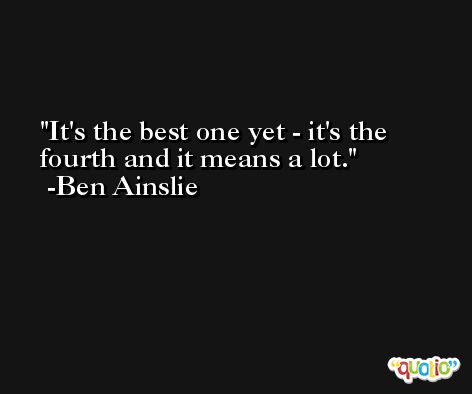 It's the best one yet - it's the fourth and it means a lot. -Ben Ainslie