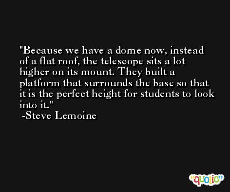 Because we have a dome now, instead of a flat roof, the telescope sits a lot higher on its mount. They built a platform that surrounds the base so that it is the perfect height for students to look into it. -Steve Lemoine