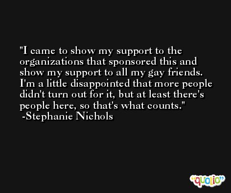 I came to show my support to the organizations that sponsored this and show my support to all my gay friends. I'm a little disappointed that more people didn't turn out for it, but at least there's people here, so that's what counts. -Stephanie Nichols