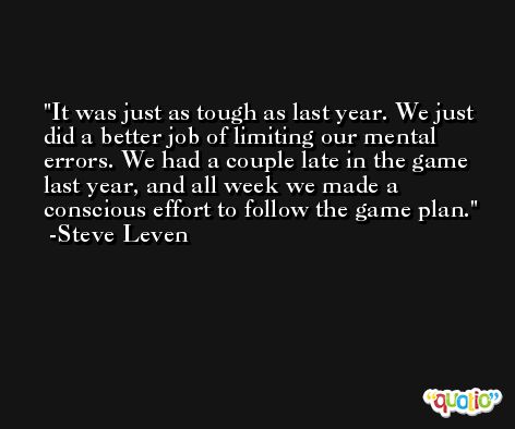 It was just as tough as last year. We just did a better job of limiting our mental errors. We had a couple late in the game last year, and all week we made a conscious effort to follow the game plan. -Steve Leven
