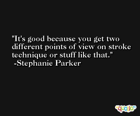 It's good because you get two different points of view on stroke technique or stuff like that. -Stephanie Parker