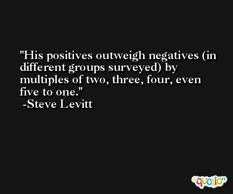 His positives outweigh negatives (in different groups surveyed) by multiples of two, three, four, even five to one. -Steve Levitt