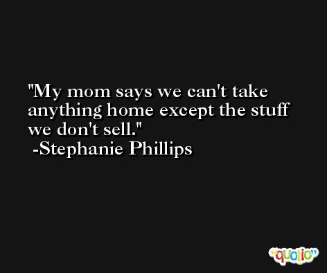 My mom says we can't take anything home except the stuff we don't sell. -Stephanie Phillips