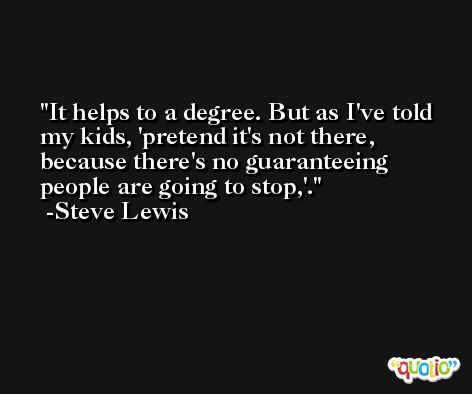 It helps to a degree. But as I've told my kids, 'pretend it's not there, because there's no guaranteeing people are going to stop,'. -Steve Lewis
