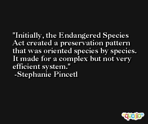 Initially, the Endangered Species Act created a preservation pattern that was oriented species by species. It made for a complex but not very efficient system. -Stephanie Pincetl