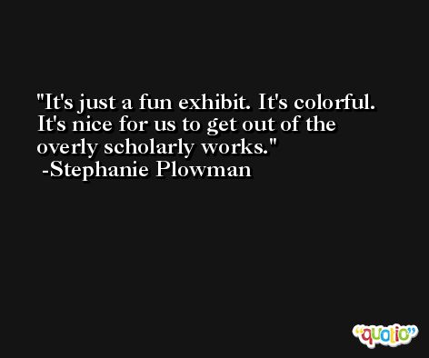 It's just a fun exhibit. It's colorful. It's nice for us to get out of the overly scholarly works. -Stephanie Plowman