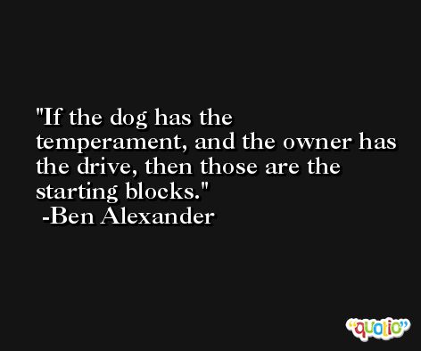 If the dog has the temperament, and the owner has the drive, then those are the starting blocks. -Ben Alexander