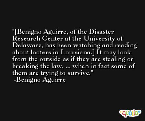 [Benigno Aguirre, of the Disaster Research Center at the University of Delaware, has been watching and reading about looters in Louisiana.] It may look from the outside as if they are stealing or breaking the law, ... when in fact some of them are trying to survive. -Benigno Aguirre