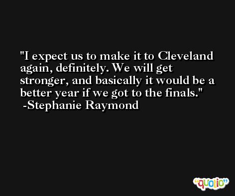 I expect us to make it to Cleveland again, definitely. We will get stronger, and basically it would be a better year if we got to the finals. -Stephanie Raymond