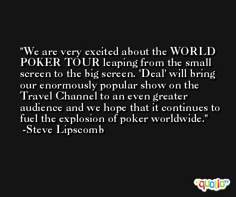We are very excited about the WORLD POKER TOUR leaping from the small screen to the big screen. 'Deal' will bring our enormously popular show on the Travel Channel to an even greater audience and we hope that it continues to fuel the explosion of poker worldwide. -Steve Lipscomb